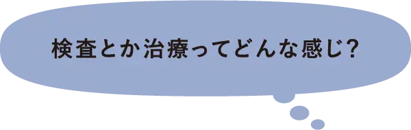 検査とか治療ってどんな感じ？