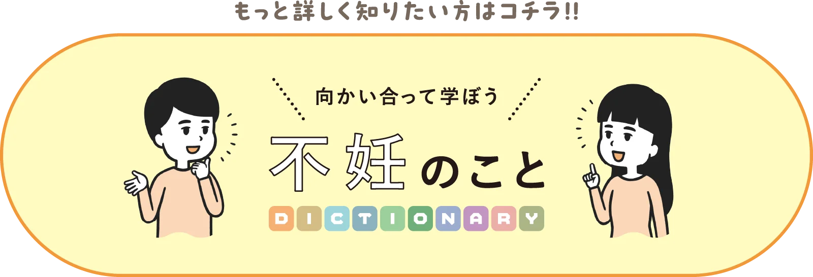 もっと詳しく知りたい方はコチラ！！ 向かい合って学ぼう不妊のことDICTIONARY